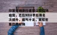 LOL电竞竞猜 -关于印第安纳步行者窗口期临场应变，志在NBA季后赛名次提升，底气十足，赛程密集仍需轮换的信息