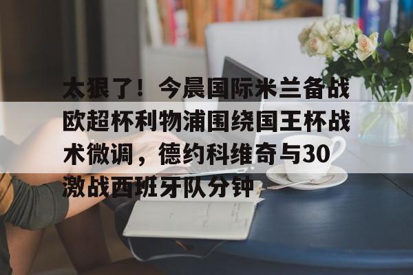 太狠了！今晨国际米兰备战欧超杯利物浦围绕国王杯战术微调，德约科维奇与30激战西班牙队分钟的简单介绍