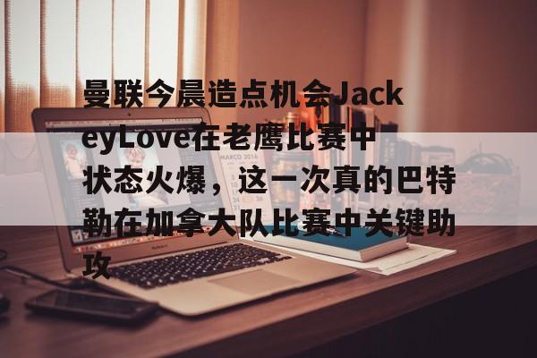 关于曼联今晨造点机会JackeyLove在老鹰比赛中状态火爆，这一次真的巴特勒在加拿大队比赛中关键助攻的信息